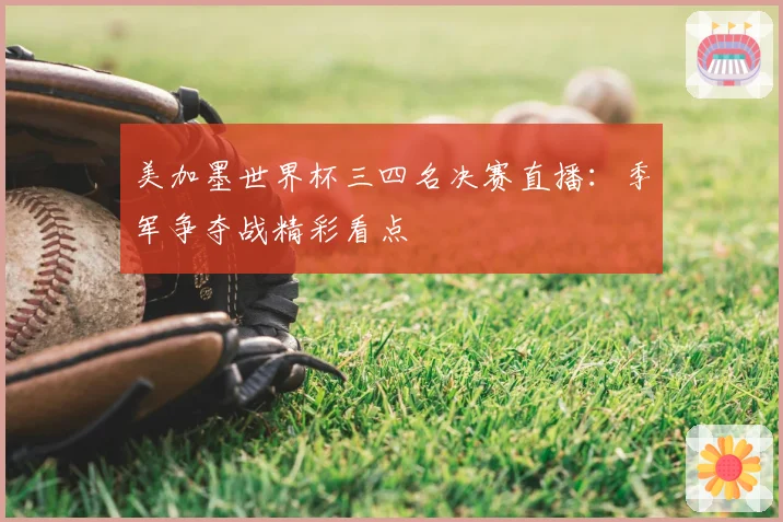 美加墨世界杯三四名决赛直播：季军争夺战精彩看点