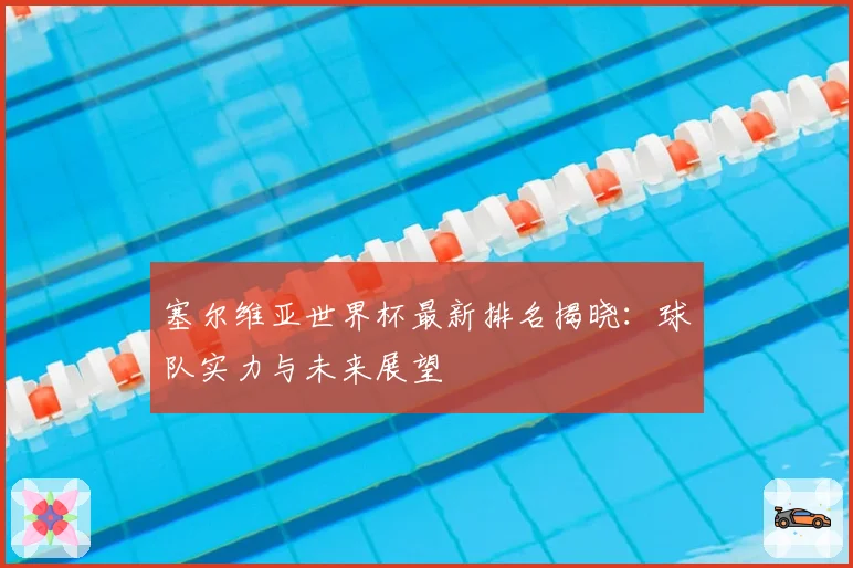 塞尔维亚世界杯最新排名揭晓：球队实力与未来展望