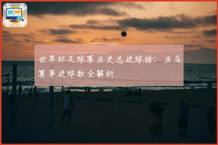 世界杯足球赛历史总进球榜：历届赛事进球数全解析