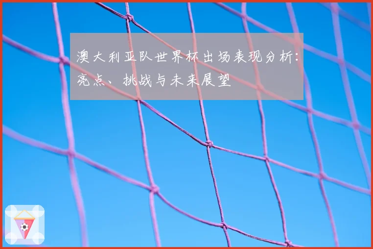 澳大利亚队世界杯出场表现分析：亮点、挑战与未来展望