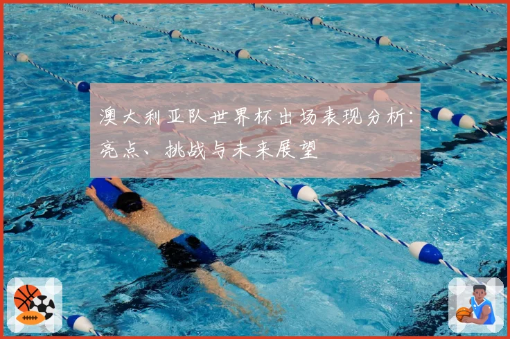 澳大利亚队世界杯出场表现分析：亮点、挑战与未来展望