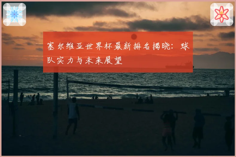 塞尔维亚世界杯最新排名揭晓：球队实力与未来展望